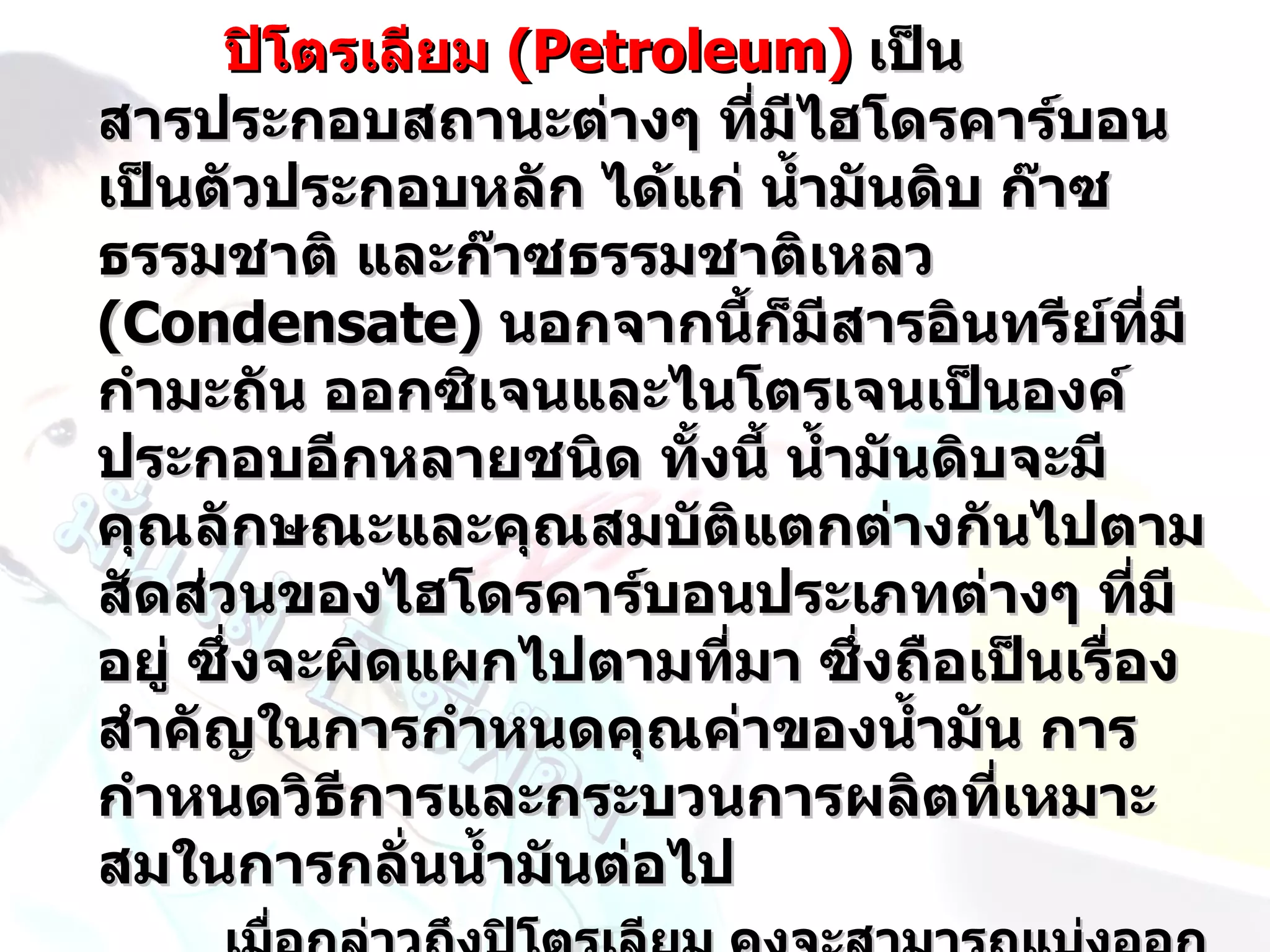 ปิโตรเลียม (Petroleum) เป็น
สารประกอบสถานะต่างๆ ที่มไฮโดรคาร์บอน
                           ี
เป็นตัวประกอบหลัก ได้แก่ นำ้ามันดิบ ก๊าซ
ธรรมชาติ และก๊าซธรรมชาติเหลว เหลว
(Condensate) นอกจากนี้ก็มสารอินทรีย์ทมี
                              ี             ี่
กำามะถัน ออกซิเจนและไนโตรเจนเป็นองค์
ประกอบอีกหลายชนิด ทั้งนี้ นำ้ามันดิบจะมี
คุณลักษณะและคุณสมบัติแตกต่างกันไปตาม
สัดส่วนของไฮโดรคาร์บอนประเภทต่างๆ ที่มี
อยู่ ซึ่งจะผิดแผกไปตามที่มา ซึ่งถือเป็นเรื่อง
สำาคัญในการกำาหนดคุณค่าของนำ้ามัน การ
กำาหนดวิธีการและกระบวนการผลิตที่เหมาะ
สมในการกลั่นนำ้ามันต่อไป
 