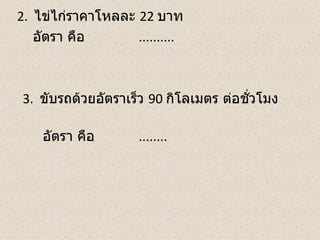 2. ไข่ไก่ราคาโหลละ 22 บาท
   อัตรา คือ       ..........



3. ขับรถด้วยอัตราเร็ว 90 กิโลเมตร ต่อชัวโมง
                                       ่

    อัตรา คือ        ........
 