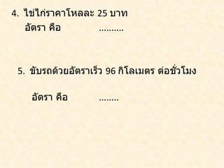 4. ไข่ไก่ราคาโหลละ 25 บาท
   อัตรา คือ       ..........



 5. ขับรถด้วยอัตราเร็ว 96 กิโลเมตร ต่อชัวโมง
                                        ่

     อัตรา คือ       ........
 