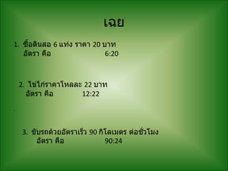 เฉย
1. ซื้อดินสอ 6 แท่ง ราคา 20 บาท
   อัตรา คือ                 6:20



    2. ไข่ไก่ราคาโหลละ 22 บาท
      อัตรา คือ       12:22
.


    3. ขับรถด้วยอัตราเร็ว 90 กิโลเมตร ต่อชั่วโมง
         อัตรา คือ             90:24
 