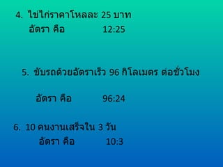 4. ไข่ไก่ราคาโหลละ 25 บาท
   อัตรา คือ       12:25



 5. ขับรถด้วยอัตราเร็ว 96 กิโลเมตร ต่อชัวโมง
                                        ่

     อัตรา คือ      96:24

6. 10 คนงานเสร็จใน 3 วัน
      อัตรา คือ      10:3
 