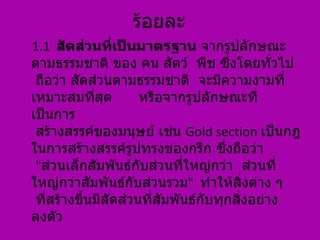 ร้อยละ
1.1 สัดส่วนที่เป็นมาตรฐาน จากรูปลักษณะ
ตามธรรมชาติ ของ คน สัตว์ พืช ซึ่งโดยทั่วไป
 ถือว่า สัดส่วนตามธรรมชาติ จะมีความงามที่
เหมาะสมที่สด   ุ      หรือจากรูปลักษณะที่
เป็นการ
 สร้างสรรค์ของมนุษย์ เช่น Gold section เป็นกฎ
ในการสร้างสรรค์รูปทรงของกรีก ซึ่งถือว่า
 "ส่วนเล็กสัมพันธ์กับส่วนที่ใหญ่กว่า ส่วนที่
ใหญ่กว่าสัมพันธ์กับส่วนรวม" ทำาให้สงต่าง ๆิ่
 ที่สร้างขึ้นมีสัดส่วนที่สมพันธ์กับทุกสิงอย่าง
                          ั             ่
ลงตัว
 