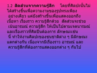 1.2 สัดส่วนจากความรู้สึก โดยที่ศิลปะนันไม่  ้
ได้สร้างขึ้นเพือความงามของรูปทรงเพียง
               ่
 อย่างเดียว แต่ยังสร้างขึ้นเพื่อแสดงออกถึง
เนือหา เรื่องราว ความรู้สึกด้วย สัดส่วนจะช่วย
    ้
 เน้นอารมณ์ ความรู้สึก ให้เป็นไปตามเจตนารมณ์
และเรื่องราวที่ศิลปินต้องการ ลักษณะเช่น
 นี้ ทำาให้งานศิลปะของชนชาติต่าง ๆ มีลักษณะ
แตกต่างกัน เนื่องจากมีเรื่องราว อารมณ์ และ
 ความรู้สกที่ต้องการแสดงออกต่าง ๆ กันไป
          ึ
 