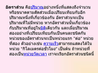 อัตราส่วน คือปริมาณอย่างหนึ่งที่แสดงถึงจำานวน
  หรือขนาดตามสัดส่วนเมื่อเปรียบเทียบกับอีก
  ปริมาณหนึงที่เกี่ยวข้องกัน อัตราส่วนจะเป็น
             ่
  ปริมาณที่ไม่มีหน่วย หากอัตราส่วนนั้นเกี่ยวข้อง
  กับปริมาณที่อยู่ในมิตเดียวกัน และเมื่อปริมาณ
                       ิ
  สองอย่างที่เปรียบเทียบกันเป็นคนละชนิดกัน
  หน่วยของอัตราส่วนจะเป็นหน่วยแรก "ต่อ" หน่วย
  ที่สอง ตัวอย่างเช่น ความเร็วสามารถแสดงได้ใน
  หน่วย "กิโลเมตรต่อชั่วโมง" เป็นต้น ถ้าหน่วยที่
  สองเป็นหน่วยวัดเวลา เราจะเรียกอัตราส่วนชนิดนี้
 