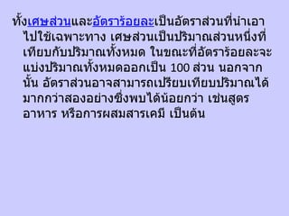 ทั้งเศษส่วนและอัตราร้อยละเป็นอัตราส่วนที่นำาเอา
   ไปใช้เฉพาะทาง เศษส่วนเป็นปริมาณส่วนหนึ่งที่
   เทียบกับปริมาณทั้งหมด ในขณะที่อัตราร้อยละจะ
   แบ่งปริมาณทั้งหมดออกเป็น 100 ส่วน นอกจาก
   นั้น อัตราส่วนอาจสามารถเปรียบเทียบปริมาณได้
   มากกว่าสองอย่างซึ่งพบได้นอยกว่า เช่นสูตร
                            ้
   อาหาร หรือการผสมสารเคมี เป็นต้น
 