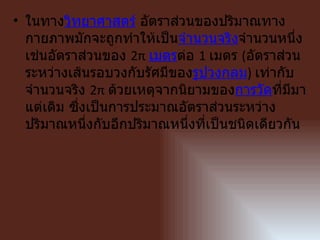 • ในทางวิทยาศาสตร์ อัตราส่วนของปริมาณทาง
  กายภาพมักจะถูกทำาให้เป็นจำานวนจริงจำานวนหนึ่ง
  เช่นอัตราส่วนของ 2π เมตรต่อ 1 เมตร (อัตราส่วน
  ระหว่างเส้นรอบวงกับรัศมีของรูปวงกลม) เท่ากับ
  จำานวนจริง 2π ด้วยเหตุจากนิยามของการวัดที่มีมา
  แต่เดิม ซึ่งเป็นการประมาณอัตราส่วนระหว่าง
  ปริมาณหนึงกับอีกปริมาณหนึ่งที่เป็นชนิดเดียวกัน
              ่
 