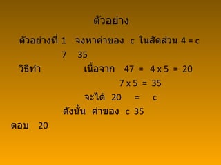 ตัวอย่าง
 ตัวอย่างที่ 1 จงหาค่าของ c ในสัดส่วน 4 = c
             7 35
 วิธทำา
    ี               เนื้อจาก 47 = 4 x 5 = 20
                            7 x 5 = 35
                    จะได้ 20 = c
             ดังนั้น ค่าของ c 35
ตอบ 20
 