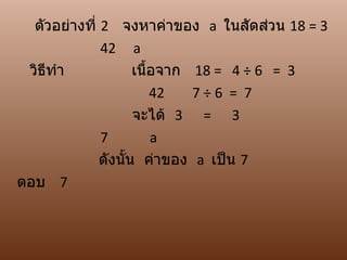 ตัวอย่างที่ 2 จงหาค่าของ a ในสัดส่วน 18 = 3
              42 a
 วิธทำา
    ี                เนื้อจาก 18 = 4 ÷ 6 = 3
                         42   7÷6 = 7
                     จะได้ 3 = 3
              7          a
              ดังนั้น ค่าของ a เป็น 7
ตอบ 7
 