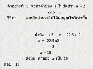 ตัวอย่างที่ 3 จงหาค่าของ a ในสัดส่วน a = 2
                        22.5 3
 วิธีทำา     จากสัดส่วนจะไปได้ผลคูณไขว้เท่านั้น



                  นังคือ a x 3 = 22.5 x 2
                    ่
                      a = 22.5 x2
                              3
                       a = 15
           ดังนั้น ค่าของ a เป็น 15
ตอบ 15
 