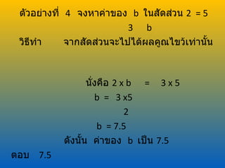ตัวอย่างที่ 4 จงหาค่าของ b ในสัดส่วน 2 = 5
                           3 b
 วิธทำา
    ี        จากสัดส่วนจะไปได้ผลคูณไขว้เท่านัน
                                             ้



                  นั่งคือ 2 x b = 3 x 5
                     b = 3 x5
                             2
                      b = 7.5
           ดังนั้น ค่าของ b เป็น 7.5
ตอบ 7.5
 