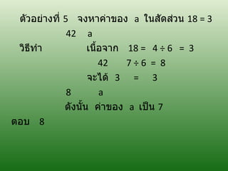 ตัวอย่างที่ 5 จงหาค่าของ a ในสัดส่วน 18 = 3
              42 a
 วิธทำา
    ี               เนื้อจาก 18 = 4 ÷ 6 = 3
                        42   7÷6 = 8
                    จะได้ 3 = 3
              8         a
             ดังนั้น ค่าของ a เป็น 7
ตอบ 8
 