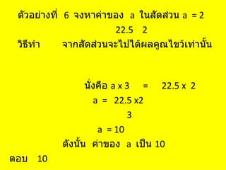 ตัวอย่างที่ 6 จงหาค่าของ a ในสัดส่วน a = 2
                        22.5 2
 วิธีทำา     จากสัดส่วนจะไปได้ผลคูณไขว้เท่านั้น



                  นังคือ a x 3 = 22.5 x 2
                    ่
                      a = 22.5 x2
                              3
                       a = 10
           ดังนั้น ค่าของ a เป็น 10
ตอบ 10
 