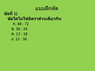แบบฝึกหัด
ข้อที่ 1)
  ข้อใดไม่ใช่อัตราส่วนเดียวกัน
      ก. 48 : 72
    ข. 36 : 24
    ค. 12 : 18
    ง. 12 : 36
 