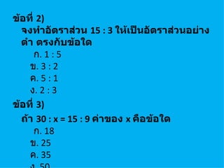 ข้อที่ 2)
  จงทำาอัตราส่วน 15 : 3 ให้เป็นอัตราส่วนอย่าง
  ตำา ตรงกับข้อใด
      ก. 1 : 5
    ข. 3 : 2
    ค. 5 : 1
    ง. 2 : 3
ข้อที่ 3)
  ถ้า 30 : x = 15 : 9 ค่าของ x คือข้อใด
      ก. 18
    ข. 25
    ค. 35
 