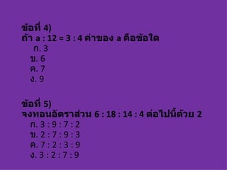 ข้อที่ 4)
ถ้า a : 12 = 3 : 4 ค่าของ a คือข้อใด
   ก. 3
  ข. 6
  ค. 7
  ง. 9

ข้อที่ 5)
จงทอนอัตราส่วน 6 : 18 : 14 : 4 ต่อไปนี้ด้วย 2
  ก. 3 : 9 : 7 : 2
  ข. 2 : 7 : 9 : 3
  ค. 7 : 2 : 3 : 9
  ง. 3 : 2 : 7 : 9
 