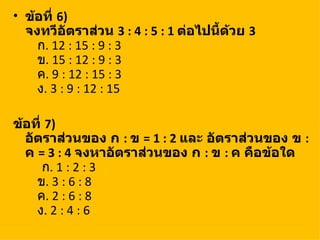 • ข้อที่ 6)
  จงทวีอัตราส่วน 3 : 4 : 5 : 1 ต่อไปนี้ด้วย 3
    ก. 12 : 15 : 9 : 3
    ข. 15 : 12 : 9 : 3
    ค. 9 : 12 : 15 : 3
    ง. 3 : 9 : 12 : 15

ข้อที่ 7)
  อัตราส่วนของ ก : ข = 1 : 2 และ อัตราส่วนของ ข :
  ค = 3 : 4 จงหาอัตราส่วนของ ก : ข : ค คือข้อใด
      ก. 1 : 2 : 3
    ข. 3 : 6 : 8
    ค. 2 : 6 : 8
    ง. 2 : 4 : 6
 