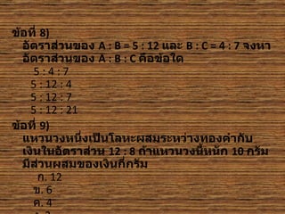ข้อที่ 8)
  อัตราส่วนของ A : B = 5 : 12 และ B : C = 4 : 7 จงหา
  อัตราส่วนของ A : B : C คือข้อใด
     5:4:7
    5 : 12 : 4
    5 : 12 : 7
    5 : 12 : 21
ข้อที่ 9)
  แหวนวงหนึ่งเป็นโลหะผสมระหว่างทองคำากับ
  เงินในอัตราส่วน 12 : 8 ถ้าแหวนวงนี้หนัก 10 กรัม
  มีส่วนผสมของเงินกี่กรัม
      ก. 12
     ข. 6
     ค. 4
 