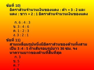 ข้อที่ 10)
  อัตราส่วนจำานวนเงินของแดง : ดำา = 3 : 2 และ
  แดง : ขาว = 2 : 1 อัตราส่วนจำานวนเงินของแดง

      ก. 6 : 4 : 3
    ข. 3 : 4 : 6
    ค. 1 : 2 : 3
    ง. 3 : 2 : 1
ข้อที่ 11)
  สามเหลี่ยมรูปหนึ่งมีอัตราส่วนของด้านทั้งสาม
  เป็น 3 :4 : 5 ถ้าเส้นรอบรูปยาว 36 ซม. จง
  หาความยาวของด้านที่สั้นที่สุด
      ก. 3
    ข. 5
    ค. 7
 