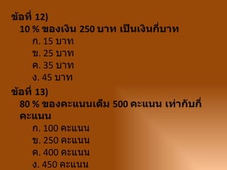 ข้อที่ 12)
  10 % ของเงิน 250 บาท เป็นเงินกี่บาท
      ก. 15 บาท
      ข. 25 บาท
      ค. 35 บาท
      ง. 45 บาท
ข้อที่ 13)
  80 % ของคะแนนเต็ม 500 คะแนน เท่ากับกี่
  คะแนน
      ก. 100 คะแนน
      ข. 250 คะแนน
      ค. 400 คะแนน
      ง. 450 คะแนน
 