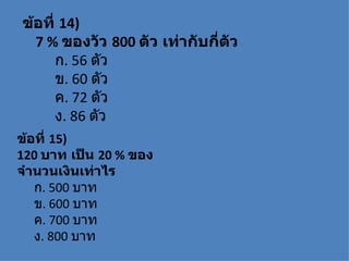 ข้อที่ 14)
  7 % ของวัว 800 ตัว เท่ากับกี่ตัว
      ก. 56 ตัว
      ข. 60 ตัว
      ค. 72 ตัว
      ง. 86 ตัว
ข้อที่ 15)
120 บาท เป็น 20 % ของ
จำานวนเงินเท่าไร
   ก. 500 บาท
   ข. 600 บาท
   ค. 700 บาท
   ง. 800 บาท
 