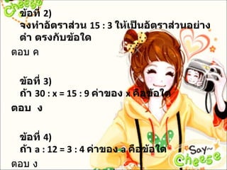 ข้อที่ 2)
 จงทำาอัตราส่วน 15 : 3 ให้เป็นอัตราส่วนอย่าง
 ตำา ตรงกับข้อใด
ตอบ ค

 ข้อที่ 3)
 ถ้า 30 : x = 15 : 9 ค่าของ x คือข้อใด
ตอบ ง

 ข้อที่ 4)
 ถ้า a : 12 = 3 : 4 ค่าของ a คือข้อใด
ตอบ ง
 