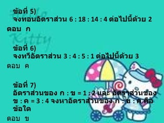 ข้อที่ 5)
 จงทอนอัตราส่วน 6 : 18 : 14 : 4 ต่อไปนี้ด้วย 2
ตอบ ก

 ข้อที่ 6)
 จงทวีอัตราส่วน 3 : 4 : 5 : 1 ต่อไปนี้ด้วย 3
ตอบ ค

 ข้อที่ 7)
 อัตราส่วนของ ก : ข = 1 : 2 และ อัตราส่วนของ
 ข : ค = 3 : 4 จงหาอัตราส่วนของ ก : ข : ค คือ
 ข้อใด
ตอบ ข
 