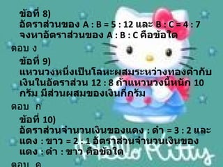 ข้อที่ 8)
 อัตราส่วนของ A : B = 5 : 12 และ B : C = 4 : 7
 จงหาอัตราส่วนของ A : B : C คือข้อใด
ตอบ ง
 ข้อที่ 9)
 แหวนวงหนึ่งเป็นโลหะผสมระหว่างทองคำากับ
 เงินในอัตราส่วน 12 : 8 ถ้าแหวนวงนี้หนัก 10
 กรัม มีส่วนผสมของเงินกี่กรัม
ตอบ ก
 ข้อที่ 10)
 อัตราส่วนจำานวนเงินของแดง : ดำา = 3 : 2 และ
 แดง : ขาว = 2 : 1 อัตราส่วนจำานวนเงินของ
 แดง : ดำา : ขาว คือข้อใด
 