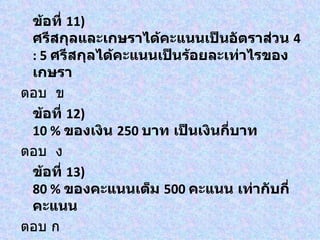 ข้อที่ 11)
 ศรีสกุลและเกษราได้คะแนนเป็นอัตราส่วน 4
 : 5 ศรีสกุลได้คะแนนเป็นร้อยละเท่าไรของ
 เกษรา
ตอบ ข
 ข้อที่ 12)
 10 % ของเงิน 250 บาท เป็นเงินกี่บาท
ตอบ ง
 ข้อที่ 13)
 80 % ของคะแนนเต็ม 500 คะแนน เท่ากับกี่
 คะแนน
ตอบ ก
 