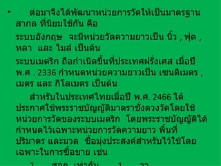 •       ต่อมาจึงได้พัฒนาหน่วยการวัดให้เป็นมาตรฐาน
    สากล ทีนิยมใช้กัน คือ
            ่
    ระบบอังกฤษ จะมีหน่วยวัดความยาวเป็น นิว , ฟุต ,
                                            ้
    หลา และ ไมล์ เป็นต้น
    ระบบเมตริก ถือกำาเนิดขึนที่ประเทศฝรังเศส เมื่อปี
                           ้            ่
    พ.ศ . 2336 กำาหนดหน่วยความยาวเป็น เซนติเมตร ,
    เมตร และ กิโลเมตร เป็นต้น
        สำาหรับในประเทศไทยเมื่อปี พ.ศ. 2466 ได้
    ประกาศใช้พระราชบัญญัติมาตราชั่งตวงวัดโดยใช้
    หน่วยการวัดของระบบเมตริก โดยพระราชบัญญัติได้
    กำาหนดไว้เฉพาะหน่วยการวัดความยาว พื้นที่
    ปริมาตร และมวล ซื้อมุ่งประสงค์สำาหรับไว้ใช้โดย
    เฉพาะในการซื้อขาย เช่น
 