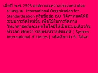 เมื่อปี พ.ศ. 2503 องค์การระหว่างประเทศว่าด้วย
  มาตรฐาน International Organization for
  Standardization หรือชือย่อ ISO ได้กำาหนดให้มี
                         ่
  ระบบการวัดใหม่ขึ้น เพือใช้ในการวัดทาง
                           ่
  วิทยาศาสตร์และเทคโนโลยีให้เป็นระบบเดียวกัน
  ทั่วโลก เรียกว่า ระบบระหว่างประเทศ ( System
  International d’ Unites ) หรือเรียกว่า SI ได้แก่
 