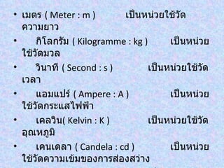 • เมตร ( Meter : m )        เป็นหน่วยใช้วัด
  ความยาว
•     กิโลกรัม ( Kilogramme : kg )      เป็นหน่วย
  ใช้วัดมวล
•     วินาที ( Second : s )        เป็นหน่วยใช้วัด
  เวลา
•     แอมแปร์ ( Ampere : A )            เป็นหน่วย
  ใช้วัดกระแสไฟฟ้า
•     เคลวิน( Kelvin : K )         เป็นหน่วยใช้วัด
  อุณหภูมิ
•     เคนเดลา ( Candela : cd )          เป็นหน่วย
  ใช้วัดความเข้มของการส่องสว่าง
 