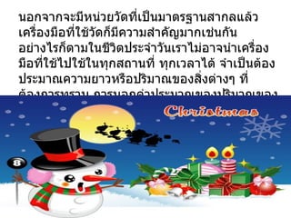 นอกจากจะมีหน่วยวัดที่เป็นมาตรฐานสากลแล้ว
เครื่องมือที่ใช้วดก็มีความสำาคัญมากเช่นกัน
                 ั
อย่างไรก็ตามในชีวิตประจำาวันเราไม่อาจนำาเครื่อง
มือที่ใช้ไปใช้ในทุกสถานที่ ทุกเวลาได้ จำาเป็นต้อง
ประมาณความยาวหรือปริมาณของสิ่งต่างๆ ที่
ต้องการทราบ การบอกค่าประมาณของปริมาณของ
สิงต่างๆ โดยไม่ได้วัดจริง เรียกว่า การคาดคะเน
  ่
 