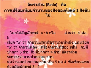 อัตราส่วน (Ratio) คือ
การเปรียบเทียบจำานวนของสิ่งของตั้งแต่ 2 สิ่งขึ้น
                      ไป.



   โดยใช้สญลักษณ์ a : b หรือ
          ั                        อ่านว่า a ต่อ
 b
 เรียก "a" ว่า จำานวนแรกหรือจำานวนที่หนึ่ง และเรียก
 "b" ว่า จำานวนหลัง หรือจำานวนที่สอง เช่น กบมี
 ปากกา 5 ด้าม กิ้มมีปากกา 4 ด้าม อัตราส่วน
 ระหว่างจำานวนปากกาของกบ
 ต่อจำานวนปากกาของกิ้ม เป็น 5 ต่อ 4 ซึ่งเขียนแทน
 ด้วยสัญลักษณ์ 5 : 4
 