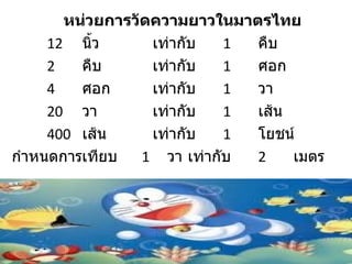 หน่วยการวัดความยาวในมาตรไทย
     12 นิว้      เท่ากับ   1 คืบ
     2   คืบ      เท่ากับ   1 ศอก
     4   ศอก      เท่ากับ   1 วา
     20 วา        เท่ากับ   1 เส้น
     400 เส้น     เท่ากับ   1 โยชน์
กำาหนดการเทียบ   1 วา เท่ากับ 2    เมตร
 