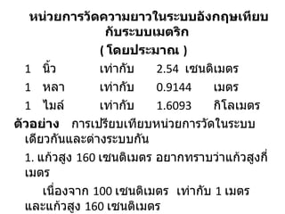 หน่วยการวัดความยาวในระบบอังกฤษเทียบ
                  กับระบบเมตริก
                 ( โดยประมาณ )
  1 นิว้         เท่ากับ   2.54 เซนติเมตร
  1 หลา          เท่ากับ   0.9144     เมตร
  1 ไมล์         เท่ากับ   1.6093     กิโลเมตร
ตัวอย่าง การเปรียบเทียบหน่วยการวัดในระบบ
  เดียวกันและต่างระบบกัน
  1. แก้วสูง 160 เซนติเมตร อยากทราบว่าแก้วสูงกี่
  เมตร
      เนื่องจาก 100 เซนติเมตร เท่ากับ 1 เมตร
  และแก้วสูง 160 เซนติเมตร
 