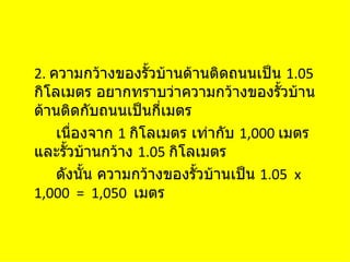 2. ความกว้างของรั้วบ้านด้านติดถนนเป็น 1.05
กิโลเมตร อยากทราบว่าความกว้างของรั้วบ้าน
ด้านติดกับถนนเป็นกี่เมตร
    เนืองจาก 1 กิโลเมตร เท่ากับ 1,000 เมตร
       ่
และรั้วบ้านกว้าง 1.05 กิโลเมตร
    ดังนัน ความกว้างของรั้วบ้านเป็น 1.05 x
         ้
1,000 = 1,050 เมตร
 