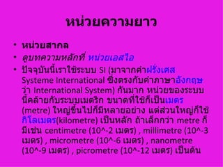หน่วยความยาว
• หน่วยสากล
• ดูบทความหลักที่ หน่วยเอสไอ
• ปัจจุบนนี้เราใช้ระบบ SI (มาจากคำาฝรั่งเศส
         ั
  Systeme International ซึ่งตรงกับคำาภาษาอังกฤษ
  ว่า International System) กันมาก หน่วยของระบบ
  นี้คล้ายกับระบบเมตริก ขนาดที่ใช้กเป็นเมตร
                                    ็
  (metre) ใหญ่ขึ้นไปก็มีหลายอย่าง แต่ส่วนใหญ่กใช้ ็
  กิโลเมตร(kilometre) เป็นหลัก ถ้าเล็กกว่า metre ก็
  มีเช่น centimetre (10^-2 เมตร) , millimetre (10^-3
  เมตร) , micrometre (10^-6 เมตร) , nanometre
  (10^-9 เมตร) , picrometre (10^-12 เมตร) เป็นต้น
 