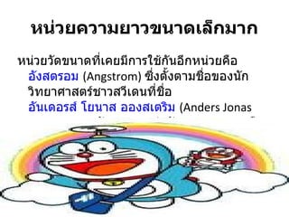 หน่วยความยาวขนาดเล็กมาก
หน่วยวัดขนาดที่เคยมีการใช้กันอีกหน่วยคือ
 อังสตรอม (Angstrom) ซึ่งตั้งตามชื่อของนัก
 วิทยาศาสตร์ชาวสวีเดนที่ชอื่
 อันเดอรส์ โยนาส อองสเตริม (Anders Jonas
 Angstrom) 1 อังสตรอมเท่ากับ 10^- 8 ซม หรือ
 10^- 10 เมตร
 