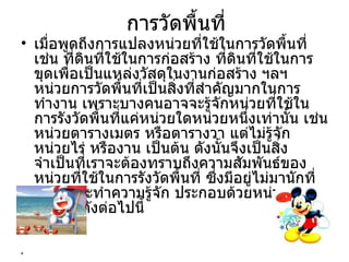 การวัดพื้นที่
• เมื่อพูดถึงการแปลงหน่วยที่ใช้ในการวัดพื้นที่
  เช่น ที่ดนที่ใช้ในการก่อสร้าง ที่ดนที่ใช้ในการ
           ิ                          ิ
  ขุดเพื่อเป็นแหล่งวัสดุในงานก่อสร้าง ฯลฯ
  หน่วยการวัดพื้นที่เป็นสิงที่สำาคัญมากในการ
                          ่
  ทำางาน เพราะบางคนอาจจะรู้จักหน่วยที่ใช้ใน
  การรังวัดพื้นที่แค่หน่วยใดหน่วยหนึงเท่านั้น เช่น
                                        ่
  หน่วยตารางเมตร หรือตารางวา แต่ไม่รู้จัก
  หน่วยไร่ หรืองาน เป็นต้น ดังนั้นจึงเป็นสิ่ง
  จำาเป็นที่เราจะต้องทราบถึงความสัมพันธ์ของ
  หน่วยที่ใช้ในการรังวัดพื้นที่ ซึ่งมีอยู่ไม่มานักที่
  เราควรจะทำาความรู้จัก ประกอบด้วยหน่วย
  สำาคัญๆดังต่อไปนี้
•
•
 