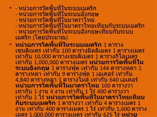 • - หน่วยการวัดพื้นที่ในระบบเมตริก
  - หน่วยการวัดพื้นที่ในระบบอังกฤษ
  - หน่วยการวัดพื้นที่ในมาตราไทย
  - หน่วยการวัดพื้นที่ในมาตราไทยเทียบกับระบบเมตริก
  - หน่วยการวัดพื้นที่ในระบบอังกฤษเทียบกับระบบ
  เมตริก (โดยประมาณ)
• หน่วยการวัดพื้นที่ในระบบเมตริก 1 ตาราง
  เซนติเมตร เท่ากับ 100 ตารางมิลลิเมตร 1 ตารางเมตร
  เท่ากับ 10,000 ตารางเซนติเมตร 1 ตารางกิโลเมตร
  เท่ากับ 1,000,000 ตารางเมตร หน่วยการวัดพื้นทีใน่
  ระบบอังกฤษ 1 ตารางฟุต เท่ากับ 144 ตารางหลา 1
  ตารางหลา เท่ากับ 9 ตารางฟุต 1 เอเคอร์ เท่ากับ
  4,840 ตารางหลา 1 ตารางไมล์ เท่ากับ 640 เอเคอร์
  หน่วยการวัดพื้นที่ในมาตราไทย 100 ตารางวา
  เท่ากับ 1 งาน 4 งาน เท่ากับ 1 ไร่ 400 ตารางวา
  เท่ากับ 1 ไร่ หน่วยการวัดพื้นที่ในมาตราไทยเทียบ
  กับระบบเมตริก 1 ตารางวา เท่ากับ 4 ตารางเมตร 1
  งาน เท่ากับ 400 ตารางเมตร 1 ไร่ เท่ากับ 1,600 ตาราง
  เมตร 1,000,000 ตารางเมตร เท่ากับ 625 ไร่ หน่วย
 