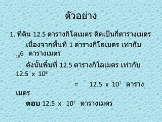 ตัวอย่าง
1. ที่ดน 12.5 ตารางกิโลเมตร คิดเป็นกี่ตารางเมตร
       ิ
       เนืองจากพื้นที่ 1 ตารางกิโลเมตร เท่ากับ
          ่
  106 ตารางเมตร

     ดังนันพื้นที่ 12.5 ตารางกิโลเมตร เท่ากับ
          ้
  12.5 x 106
                        =   12.5 x 107 ตาราง
  เมตร
     ตอบ 12.5 x 107 ตารางเมตร
 