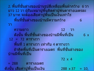 2. พื้นที่ชั้นล่างของบ้านรูปสี่เหลี่ยมพื้นผ้ากว้าง 6 วา
   ยาว 12 วา ผู้รบเหมาปูพื้นคิดค่าปูพ้นตารางเมตรละ
                    ั
   37 บาท จะต้องเสียค่าปูพื้นเป็นเงินเท่าไร
       พื้นทีชั้นล่างของบ้านมีความกว้าง
              ่                                      6
   วา
       ความยาว                           12 วา
       ดังนั้น พื้นที่ชั้นล่างของบ้านมีพื้นที่เป็น     6 x
   12 = 72 ตารางวา
       พื้นที่ 1 ตารางวา เท่ากับ 4 ตารางวา
       ถ้าคิดพื้นทีเป็นตารางเมตร พื้นที่ชั้นล่างของ
                      ่
   บ้านมีพื้นที่เป็น
                                         72 x 4
   = 288          ตารางเมตร
ดังนั้น เสียค่าปูพื้นเป็นเงิน            288 x 37 = 10,
 