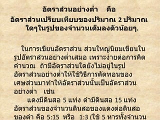 อัตราส่วนอย่างตำ่า คือ
อัตราส่วนเปรียบเทียบของปริมาณ 2 ปริมาณ
     ใดๆในรูปของจำานวนเต็มลงตัวน้อยๆ.

   ในการเขียนอัตราส่วน ส่วนใหญ่นิยมเขียนใน
รูปอัตราส่วนอย่างตำ่าเสมอ เพราะง่ายต่อการคิด
คำานวณ ถ้ามีอัตราส่วนใดยังไม่อยู่ในรูป
อัตราส่วนอย่างตำ่าให้ใช้วธีการตัดทอนของ
                         ิ
เศษส่วนมาทำาให้อัตราส่วนนั้นเป็นอัตราส่วน
อย่างตำ่า เช่น
     แดงมีดินสอ 5 แท่ง ดำามีดนสอ 15 แท่ง
                              ิ
อัตราส่วนของจำานวนดินสอของแดงต่อดินสอ
ของดำา คือ 5:15 หรือ 1:3 (ใช้ 5 หารทั้งจำานวน
 