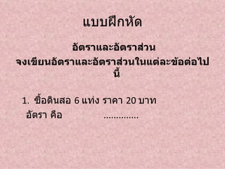 แบบฝึกหัด
           อัตราและอัตราส่วน
จงเขียนอัตราและอัตราส่วนในแต่ละข้อต่อไป
                   นี้

 1. ซื้อดินสอ 6 แท่ง ราคา 20 บาท
  อัตรา คือ          ..............
 