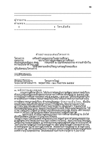 13

................................................................................................................
......................................................
ผู ้ ร า ย ง า น ....................................................
ต ำ า แ ห น ่ ง ...................................................................................
       (                                                  ) โ ท ร .มื อ ถ ื อ
… ………………………………………………
                   ..




                               ตั ว อ ย ่ า ง แ บ บ เ ส น อ โ ค ร ง ก า ร
โครงการ                    เสริมสร้างคุณธรรมในสถานศึกษา
แผนงาน                              ขยายโอกาสและพัฒนาการศึกษา
สนองกลยุทธ์ของ สพฐ.                         กลยุทธ์ที่ ๒ ปลูกฝังคุณธรรม ความสำานึกใน
ความเป็นชาติไทย และ
                           วิถีชีวิตตามหลักปรัชญาเศรษฐกิจพอเพียง
ผู้รับผิดชอบโครงการ
         ........................................................................................................
........................
งานที่รับผิดชอบ
         ........................................................................................................
.......................
ลักษณะโครงการ                               โครงการใหม่
ระยะเวลาดำาเนินการ พฤษภาคม – ๒๐ กันยายน ๒๕๕๔
................................................................................................................
..........................................................
๑ . หลักการและเหตุผล
       กระทรวงศึกษาธิการ ได้ประกาศจุดเน้นการพัฒนาคุณภาพผู้เรียน
ด้วยการขับเคลื่อนหลักสูตรแกนกลางการศึกษาขั้นพื้นฐาน ๒๕๕๑ และ
การปฏิรูปการศึกษารอบสอง (พ.ศ.๒๕๕๒ – ๒๕๖๑) ให้ประสบผลสำาเร็จ
ตามจุดเน้นการพัฒนาคุณภาพผู้เรียนโดยให้ทุกภาคส่วนร่วมกันดำาเนิน
การพัฒนาคุณภาพผู้เรียน ด้านคุณลักษณะ รั ก ค ว า ม เ ป ็ น ไ ท ย ซึ่งเป็น
คุณลักษณะหนึ่งที่หลักสูตรกำาหนดไว้ให้ฝึกฝน ขัดเกลาบ่มเพาะให้
เยาวชนไทยได้แสดงออกถึงความภาคภูมิใจ เห็นคุณค่า ร่วมอนุรักษ์
สืบทอดภูมิปัญญาไทย ขนบธรรมเนียมประเพณี ศิลปะและวัฒนธรรม ใช้
ภาษาไทยในการสื่อสารได้อย่างถูกต้องและเหมาะสม ดังนั้น เด็กไทยทุก
คนควรได้รับการเรียนรู้และพัฒนาตนเองอย่างเต็มศักยภาพ
         นอกจากนี้ สำานักงานคณะกรรมการการศึกษาขั้นพื้นฐาน ยังได้
ส่งเสริมพัฒนาโครงการโรงเรียนวิถีพุทธ
โดยปรารถนาให้เป็นจุดสำาคัญของการนำาคุณค่ามหาศาลของพุทธธรรม
มาสู่สังคมไทยโดยผ่านกระบวนการจัดการเรียนรู้ ของโรงเรียนโดยเน้น
ให้ผู้บริหารและครูผู้สอน นำาหลักธรรมทางพระพุทธศาสนามาประยุกต์ใช้
ในการบริหารจัดการโรงเรียนทุกด้าน เพื่อให้ผู้เรียนเข้าใจและสามารถ
นำาหลักธรรมไปใช้ในการดำารงชีวิต พร้อมกับการปูพื้นฐาน ด้านความรู้
ความเข้าใจ สร้างเจตคติให้เยาวชนอย่างเหมาะสมด้วยคุณค่าอนันต์ของ
องค์ความรู้ในพุทธธรรม โดยผสมผสานสาระความรู้ต่าง ๆ อย่างได้
 
