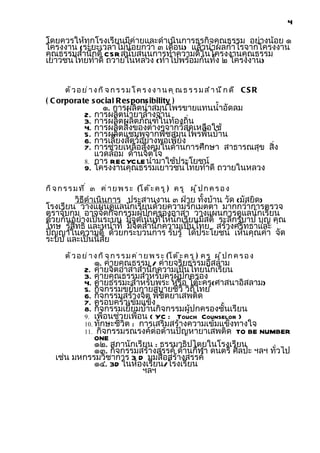4

โดยควรให้ทุกโรงเรียนมีค่ายและดำาเนินการธุรกิจคุณธรรม อย่างน้อย ๑
โครงงาน (ระยะเวลาไม่น้อยกว่า ๓ เดือน) แล้วนำาผลกำาไรจากโครงงาน
คุณธรรมสำานึกดี CSR สนับสนุนการทำาความดีในโครงงานคุณธรรม
เยาวชนไทยทำาดี ถวายในหลวง (ทำาไปพร้อมกันทั้ง ๒ โครงงาน)


      ตั ว อ ย ่ า ง ก ิ จ ก ร ร ม โ ค ร ง ง า น ค ุ ณ ธ ร ร ม ส ำ า น ึ ก ด ี C S R
( C orporate s ocial R es pons ibility )
                    ๑. การผลิตนำ้าสมุนไพรขายแทนนำ้าอัดลม
               2. การผลิตนำ้ายาล้างจาน
               3. การผลิตผลิตภัณฑ์ในท้องถิ่น
               4. การผลิตสิ่งของต่างๆจากวัสดุเหลือใช้
               5. การผลิตแชมพูจากพืชสมุนไพรพื้นบ้าน
               6. การเลี้ยงสัตว์อย่างพอเพียง
               7. การช่วยเหลือสังคมในด้านการศึกษา สาธารณสุข สิง
                                                              ่
                  แวดล้อม ด้านจิตใจ
               8. การ RECYCLE นำามาใช้ประโยชน์
               9. โครงงานคุณธรรมเยาวชนไทยทำาดี ถวายในหลวง

กิ จ ก ร ร ม ท ี ่ ๓ ค่ า ย พ ร ะ (โ ต ๊ ะ ค ร ู ) ค ร ู ผ ู ้ ป ก ค ร อ ง
        วิธีดำาเนินการ ประสานงาน ๓ ฝ่าย ทั้งบ้าน วัด (มัสยิด)
โรงเรียน วางแผนดูแลนักเรียนด้วยความรักเมตตา มากกว่าการตรวจ
ตราจับกุม อาจจัดกิจกรรมผู้ปกครองอาสา วางแผนการดูแลนักเรียน
ด้วยกันอย่างเป็นระบบ มีจุดเน้นที่ให้นักเรียนมีสติ ระลึกรู้บาป บุญ คุณ
โทษ รู้สิทธิ และหน้าที่ มีจิตสำานึกความเป็นไทย สร้างศรัทธาและ
ปัญญาในความดี ด้วยกระบวนการ รับรู้ ได้ประโยชน์ เห็นคุณค่า จัด
ระบบ และเป็นนิสัย
       ตั ว อ ย ่ า ง ก ิ จ ก ร ร ม ค ่ า ย พ ร ะ (โ ต ๊ ะ ค ร ู ) ค ร ู ผู ้ ป ก ค ร อ ง
              ๑. ค่ายคุณธรรม / ค่ายจริยธรรมอิสลาม
          2. ค่ายจิตอาสาสำานึกความเป็นไทยนักเรียน
          3. ค่ายคุณธรรมสำาหรับครูผู้ปกครอง
          4. ค่ายธรรมะสำาหรับพระ หรือ โต๊ะครู(ศาสนาอิสลาม)
          5. กิจกรรมขยับกายสบายชีวี วิถีไทย
          6. กิจกรรมสร้างจิต พิชิตยาเสพติด
          7. ครอบครัวเข้มแข็ง
          8. กิจกรรมเยี่ยมบ้านกิจกรรมผู้ปกครองชั้นเรียน
          9. เพื่อนช่วยเพื่อน ( YC : Touch Counselor )
          10. ทักษะชีวิต : การเสริมสร้างความเข้มแข็งทางใจ
          11. กิจกรรมรณรงค์ต่อต้านปัญหายาเสพติด TO BE NUMBER
              ONE
              ๑๒. สภานักเรียน : ธรรมาธิปไตยในโรงเรียน
              ๑๓. กิจกรรมสร้างสรรค์ ด้านกีฬา ดนตรี ศิลปะ ฯลฯ ทั่วไป
   เช่น มหกรรมวิชาการ 3 D มุมสื่อสร้างสรรค์
              ๑๔. 3D ในห้องเรียน/โรงเรียน
                            ฯลฯ
 