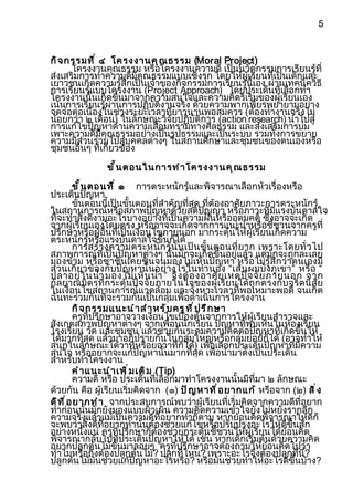 5


กิ จ กรรมที ่ ๔ โครงงานคุ ณ ธรรม (Moral Project)
      โครงงานคุณธรรม หรือโครงงานความดี เป็นนวัตกรรมการเรียนรู้ที่
ส่งเสริมการทำาความดีมีคุณธรรมแบบเชิงรุก โดยให้ผู้เรียนที่เป็นเด็กและ
เยาวชนเกิดความรู้สึกเป็นเจ้าของกิจกรรมการเรียนรู้นี้เอง ผ่านเทคนิควิธี
การเรียนรู้แบบโครงงาน (Project Approach) โดยประเด็นที่เลือกทำา
โครงงานนั้นเกิดขึ้นมาจากความสนใจและความคิดริเริ่มของผู้เรียนเอง
เน้นการเรียนรู้ผ่านการปฏิบัติงานจริง ด้วยความพากเพียรพยายามอย่าง
จดจ่อต่อเนื่องในช่วงระยะเวลาที่ยาวนานพอสมควร (ต้องทำางานจริงไม่
น้อยกว่า ๒ เดือน) ในลักษณะวิจัยปฏิบัติการ (action research) นำาไปสู่
การแก้ไขปัญหาด้านความเสื่อมทรามทางศีลธรรม และส่งเสริมการบ่ม
เพาะความดีมีคุณธรรมอย่างเป็นรูปธรรมและเป็นระบบ รวมทั้งการขยาย
ความมีส่วนร่วมไปสู่บุคคลต่างๆ ในสถานศึกษาและชุมชนของตนเองหรือ
ชุมชนอื่นๆ ที่เกี่ยวข้อง

                ขั ้ น ตอนในการทำ า โครงงานคุ ณ ธรรม

          ขั ้ น ตอนที ่ ๑ การตระหนักรู้และพิจารณาเลือกหัวเรื่องหรือ
ประเด็นปัญหา
          ขันตอนนี้เป็นขั้นตอนที่สำาคัญที่สุด ที่ต้องอาศัยภาวะการตระหนักรู้
            ้
ในสถานการณ์หรือสภาพปัญหาด้วยสติปัญญา หรือภาวะที่มีแรงบันดาลใจ
ที่จะทำาสิ่งดีงามอะไรบางอย่างที่เป็นความฝันหรืออุดมคติ ซึ่งอาจจะเกิด
จากผู้เรียนเองโดยตรง หรืออาจจะเกิดจากการแนะนำาหรือชี้ชวนจากครูที่
ปรึกษาหรือผู้อื่นที่เป็นเงื่อนไขภายนอก มากระตุ้นให้ผู้เรียนเกิดความ
ตระหนักรู้หรือแรงบันดาลใจขึ้นก็ได้
          การสร้ า งความตระหนั ก รู้ นั้ น เป็ น ขั้ น ตอนที่ ย าก เพราะโดยทั่ ว ไป
สภาพการณ์ที่เป็นปัญหาต่างๆ นั้นมักจะเกิดขึ้นอยู่แล้ว แต่มักจะถูกละเลย
มองข้าม หรือชาชินเคยชินจนมองไม่เห็นปัญหา หรือไม่รู้สึกว่าตนเองมี
ส่วนเกี่ยวข้องกับปัญหานั้นอย่างไรในทำา นอง “เส้ น ผมบั งภูเขา” หรือ “
ปลาอยู่ ใ นนำ้า มองไม่ เ ห็ น นำ้า ” จึ ง ต้ อ งอาศั ย เหตุ ปั จ จั ย ภายนอก จาก
กัลยาณมิตรที่กระตุ้นปัจจัยภายในใจของผู้ เรี ยนได้ถูกตรงกับ จริต นิสั ย
ในเงื่อนไขสถานการณ์แวดล้อม และจังหวะเวลาที่พอเหมาะพอดี จนเกิด
ฉันทะร่วมกันที่จะรวมกันเป็นกลุ่มเพื่อดำาเนินการโครงงาน
          กิ จ กรรมแนะนำ า สำ า หรั บ ครู ท ี ่ ป รึ ก ษา
          ครูที่ปรึกษาอาจวางเงื่อนไขเบื้องต้นจากการให้ผู้เรียนสำารวจและ
สังเกตสภาพปัญหาต่างๆ จากเพื่อนนักเรียน ปัญหาที่พบเห็นในห้องเรียน
โรงเรียน วัด และชุมชน แล้วช่วยกันระดมความคิดต่อปัญหาที่เกิดขึ้นให้
ได้มากที่สุด แล้วมาอภิปรายกันในกลุ่มใหญ่หรือกลุ่มย่อยก็ได้ (อาจทำาให้
สนุกในลักษณะโต้วาทีหรือยอวาทีก็ได้) เพื่อเลือกประเด็นปัญหาที่มีความ
สนใจ หรืออยากจะแก้ปัญหานั้นมากที่สุด เพื่อนำามาตั้งเป็นประเด็น
สำาหรับทำาโครงงาน
          คำ า แนะนำ า เพิ ่ ม เติ ม (Tip)
          ความดี หรือ ประเด็นที่เลือกมาทำาโครงงานนั้นมีที่มา ๒ ลักษณะ
ด้วยกัน คือ ผู้เรียนเริ่มคิดจาก (๑) ปั ญ หาที ่ อ ยากแก้ หรือจาก (๒) สิ ่ ง
ดี ท ี ่ อ ยากทำ า จากประสบการณ์พบว่าผู้เรียนที่เริ่มคิดจากความดีที่อยาก
ทำาก่อนนั้นมักยังมองแบบผิวเผิน ความคิดความเข้าใจยังไม่หยั่งรากลึก
ความจริงแล้วแม้เป็นความดีที่อยากทำาก็ตาม หากย้อนคิดพิจารณาให้ดีก็
จะพบว่าสิ่งดีที่อยากทำานั้นต้องช่วยแก้ไขหรือปรับปรุงอะไรให้ดีขึ้นสัก
อย่างหนึ่งแน่ ครูที่ปรึกษาก็ต้องช่วยกระตุ้นชี้ชวนให้ผู้เรียนได้ย้อนคิด
พิจารณากลับไปที่ประเด็นปัญหาให้ได้ เช่น หากเด็กเริ่มต้นด้วยความคิด
อยากปลูกต้นไม้ขึ้นมาลอยๆ ครูที่ปรึกษาอาจต้องถามให้ย้อนคิดไปว่า
ทำาไมหรือถึงต้องปลูกต้นไม้? ปลูกที่ไหน? เพราะอะไรจึงต้องปลูกที่นี่?
ปลูกต้นไม้มันช่วยแก้ปัญหาอะไรหรือ? หรือมันช่วยทำาให้อะไรดีขึ้นบ้าง?
 