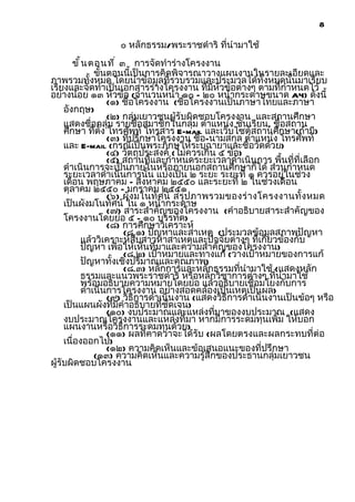 8

                   ๐ หลักธรรม/พระราชดำาริ ที่นำามาใช้
        ขั ้ น ตอนที ่ ๓ การจัดทำาร่างโครงงาน
                ขันตอนนี้เป็นการคิดพิจารณาวางแผนงานในรายละเอียดและ
                  ้
ภาพรวมทั้งหมด โดยนำาข้อมูลที่รวบรวมและประมวลได้ทั้งหมดนั้นมาเรียบ
เรียงและจัดทำาเป็นเอกสารร่างโครงงาน ที่มีหัวข้อต่างๆ ตามที่กำาหนดไว้
อย่างน้อย ๑๓ หัวข้อ (จำานวนหน้า ๑๐ – ๒๐ หน้ากระดาษขนาด A4) ดังนี้
                    (๑) ชื่อโครงงาน (ชื่อโครงงานเป็นภาษาไทยและภาษา
     อังกฤษ)
                    (๒) กลุ่มเยาวชนผู้รับผิดชอบโครงงาน และสถานศึกษา
     แสดงชื่อกลุ่ม รายชื่อสมาชิกในกลุ่ม ตำาแหน่ง ชั้นเรียน, ชื่อสถาน
     ศึกษา ทีตั้ง โทรศัพท์ โทรสาร E-mail และเว็บไซต์สถานศึกษา(ถ้ามี)
                ่
                    (๓) ที่ปรึกษาโครงงาน ชื่อ-นามสกุล ตำาแหน่ง โทรศัพท์
     และ E-mail (กรณีเป็นพระภิกษุให้ระบุฉายาและชื่อวัดด้วย)
                    (๔) วัตถุประสงค์ (ไม่ควรเกิน ๕ ข้อ)
                    (๕) สถานที่และกำาหนดระยะเวลาดำาเนินการ พื้นที่ที่เลือก
     ดำาเนินการจะเป็นภายในหรือภายนอกสถานศึกษาก็ได้ ส่วนกำาหนด
     ระยะเวลาดำาเนินการนั้น แบ่งเป็น ๒ ระยะ ระยะที่ ๑ ควรอยู่ในช่วง
     เดือน พฤษภาคม – สิงหาคม ๒๕๕๐ และระยะที่ ๒ ในช่วงเดือน
     ตุลาคม ๒๕๕๐ – มกราคม ๒๕๕๑
                    (๖) ผั ง มโนทั ศ น์ สรุ ป ภาพรวมของร่ า งโครงงานทั้ ง หมด
     เป็นผังมโนทัศน์ ใน ๑ หน้ากระดาษ
                    (๗) สาระสำาคัญของโครงงาน (คำาอธิบายสาระสำาคัญของ
     โครงงานโดยย่อ ๕ - ๑๐ บรรทัด)
                    (๘) การศึกษาวิเคราะห์
                        (๘.๑) ปัญหาและสาเหตุ (ประมวลข้อมูลสภาพปัญหา
            แล้ววิเคราะห์สืบสาวหาสาเหตุและปัจจัยต่างๆ ที่เกี่ยวข้องกับ
            ปัญหา เพื่อให้เห็นที่มาและความสำาคัญของโครงงาน)
                        (๘.๒) เป้าหมายและทางแก้ (วางเป้าหมายของการแก้
            ปัญหาทั้งเชิงปริมาณและคุณภาพ)
                        (๘.๓) หลักการและหลักธรรมที่นำามาใช้ (แสดงหลัก
            ธรรมและแนวพระราชดำาริ หรือหลักวิชาการต่างๆ ที่นำามาใช้
            พร้อมอธิบายความหมายโดยย่อ แล้วอธิบายเชื่อมโยงกับการ
            ดำาเนินการโครงงาน อย่างสอดคล้องเป็นเหตุเป็นผล)
                    (๙) วิธีการดำาเนินงาน (แสดงวิธีการดำาเนินงานเป็นข้อๆ หรือ
     เป็นแผนผังที่มีคำาอธิบายที่ชัดเจน)
                    (๑๐) งบประมาณและแหล่งที่มาของงบประมาณ (แสดง
     งบประมาณโครงงานและแหล่งที่มา หากมีการระดมทุนเพิ่ม ให้บอก
     แผนงานหรือวิธีการระดมทุนด้วย)
                    (๑๑) ผลที่คาดว่าจะได้รับ (ผลโดยตรงและผลกระทบที่ต่อ
     เนื่องออกไป)
                    (๑๒) ความคิดเห็นและข้อเสนอแนะของที่ปรึกษา
                (๑๓) ความคิดเห็นและความรู้สึกของประธานกลุ่มเยาวชน
ผู้รับผิดชอบโครงงาน
 