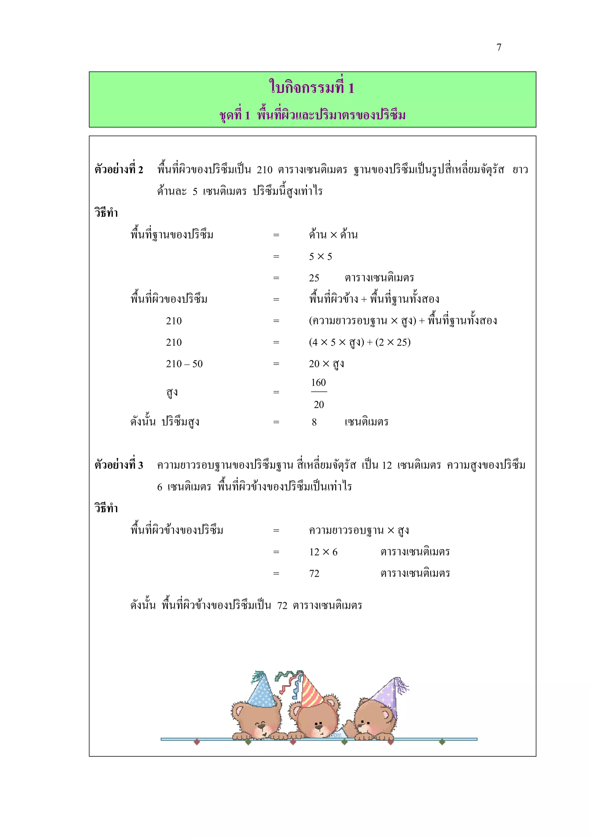 7

                                         ใบกิจกรรมที่ 1
                             ชุดที่ 1 พืนทีผวและปริมาตรของปริซึม
                                        ้ ่ ิ


ตัวอย่างที่ 2 พื้นที่ผวของปริ ซึมเป็ น 210 ตารางเซนติเมตร ฐานของปริ ซึมเป็ นรู ปสี่ เหลี่ยมจัตุรัส ยาว
                        ิ
                ด้านละ 5 เซนติเมตร ปริ ซึมนี้สูงเท่าไร
วิธีทา
        พื้นที่ฐานของปริ ซึม              =        ด้าน  ด้าน
                                          =        55
                                          =        25        ตารางเซนติเมตร
        พื้นที่ผวของปริ ซึม
                ิ                         =        พื้นที่ผวข้าง + พื้นที่ฐานทั้งสอง
                                                           ิ
                   210                    =        (ความยาวรอบฐาน  สู ง) + พื้นที่ฐานทั้งสอง
                   210                    =        (4  5  สู ง) + (2  25)
                   210 – 50               =        20  สู ง
                                                    160
                   สู ง                   =
                                                     20
        ดังนั้น ปริ ซึมสู ง               =         8        เซนติเมตร

ตัวอย่างที่ 3 ความยาวรอบฐานของปริ ซึมฐาน สี่ เหลี่ยมจัตุรัส เป็ น 12 เซนติเมตร ความสู งของปริ ซึม
                6 เซนติเมตร พื้นที่ผวข้างของปริ ซึมเป็ นเท่าไร
                                    ิ
วิธีทา
        พื้นที่ผวข้างของปริ ซึม
                ิ                         =        ความยาวรอบฐาน  สู ง
                                          =        12  6         ตารางเซนติเมตร
                                          =        72             ตารางเซนติเมตร

        ดังนั้น พื้นที่ผวข้างของปริ ซึมเป็ น 72 ตารางเซนติเมตร
                        ิ
 