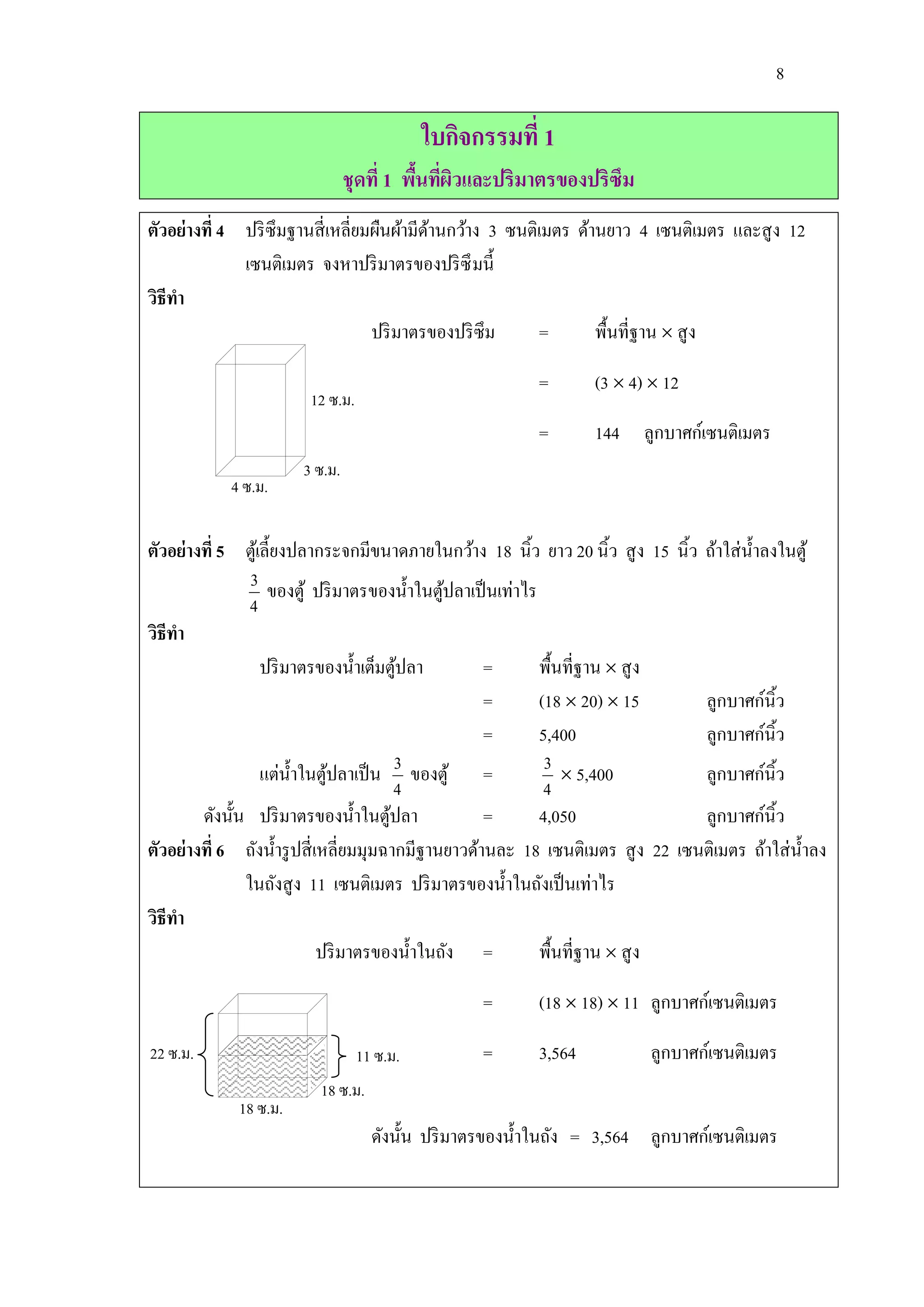 8

                                            ใบกิจกรรมที่ 1
                                ชุดที่ 1 พืนทีผวและปริมาตรของปริซึม
                                           ้ ่ ิ
ตัวอย่างที่ 4 ปริ ซึมฐานสี่ เหลี่ยมผืนผ้ามีดานกว้าง 3 ซนติเมตร ด้านยาว 4 เซนติเมตร และสู ง 12
                                            ้
              เซนติเมตร จงหาปริ มาตรของปริ ซึ มนี้
วิธีทา
                                   ปริ มาตรของปริ ซึม     =       พื้นที่ฐาน  สู ง

                                                          =       (3  4)  12
                        12 ซ.ม.
                                                          =       144 ลูกบาศก์เซนติเมตร
                       3 ซ.ม.
            4 ซ.ม.

ตัวอย่างที่ 5 ตูเ้ ลี้ยงปลากระจกมีขนาดภายในกว้าง 18 นิ้ว ยาว 20 นิ้ว สู ง 15 นิ้ว ถ้าใส่ น้ าลงในตู ้
                3 ของตู้ ปริ มาตรของนาในตูปลาเป็ นเท่าไร
                                                ้
                                            ้
                4
วิธีทา
                   ปริ มาตรของน้ าเต็มตูปลา
                                          ้          =     พื้นที่ฐาน  สู ง
                                                     =     (18  20)  15         ลูกบาศก์นิ้ว
                                                     =     5,400                  ลูกบาศก์นิ้ว
                   แต่น้ าในตูปลาเป็ น 3 ของตู้ =
                               ้                            3  5,400             ลูกบาศก์นิ้ว
                                          4                 4
        ดังนั้น ปริ มาตรของน้ าในตูปลา  ้            =     4,050                  ลูกบาศก์นิ้ว
ตัวอย่างที่ 6 ถังน้ ารู ปสี่ เหลี่ยมมุมฉากมีฐานยาวด้านละ 18 เซนติเมตร สู ง 22 เซนติเมตร ถ้าใส่ น้ าลง
               ในถังสู ง 11 เซนติเมตร ปริ มาตรของน้ าในถังเป็ นเท่าไร
วิธีทา
                              ปริ มาตรของน้ าในถัง =       พื้นที่ฐาน  สู ง

                                                  =       (18  18)  11 ลูกบาศก์เซนติเมตร

22 ซ.ม.                           11 ซ.ม.         =       3,564           ลูกบาศก์เซนติเมตร
                         18 ซ.ม.
             18 ซ.ม.
                                    ดังนั้น ปริ มาตรของน้ าในถัง = 3,564 ลูกบาศก์เซนติเมตร
 